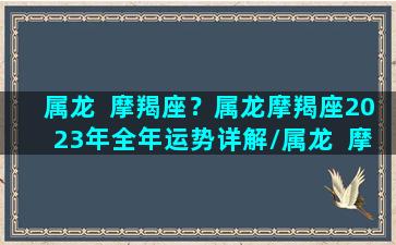 属龙  摩羯座？属龙摩羯座2023年全年运势详解/属龙  摩羯座？属龙摩羯座2023年全年运势详解-我的网站